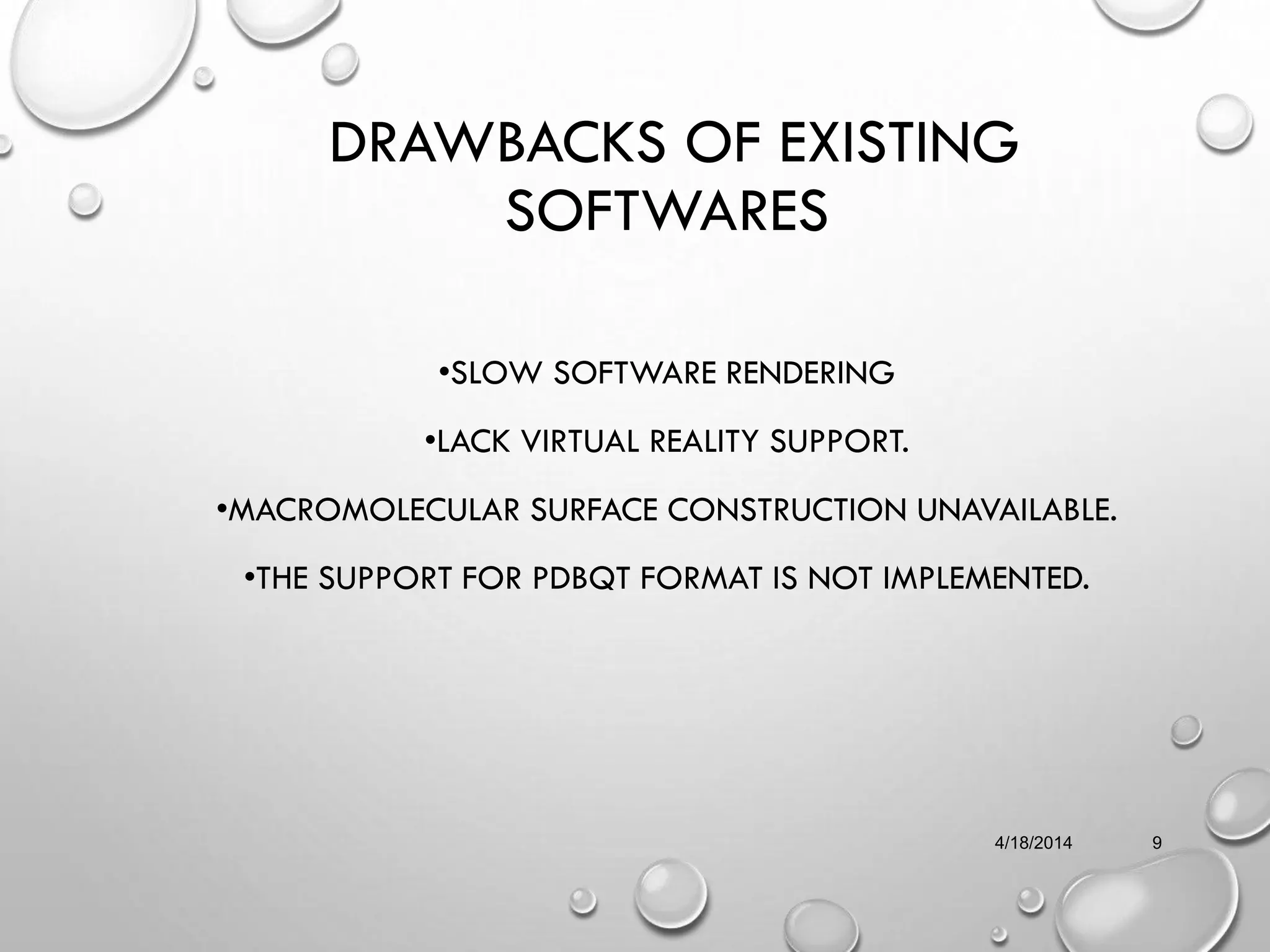 DRAWBACKS OF EXISTING
SOFTWARES
•SLOW SOFTWARE RENDERING
•LACK VIRTUAL REALITY SUPPORT.
•MACROMOLECULAR SURFACE CONSTRUCTION UNAVAILABLE.
•THE SUPPORT FOR PDBQT FORMAT IS NOT IMPLEMENTED.
4/18/2014 9
 