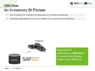 QlikView
An In-memory BI Pioneer
 1.   Has an engine that maintains the associations in the data automatically

 2.   Calculates aggregations on the fly, as needed, for a super-fast user experience




                                    In-Memory



                                                                Important for
                                                                performance, QlikView’s
                                                                in-memory technology
      Database                                                  makes a real difference.


                                                                                           4
 