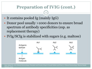 Preparation of IVIG (cont.)
21
Rich, Robert R., et al. Clinical Immunology, Principles and Practice (Expert Consult-Online and Print), 5: Clinical Immunology. Elsevier Health
Sciences, 2019.
 It contains pooled Ig (mainly IgG)
 Donor pool usually >1000 donors to ensure broad
spectrum of antibody specificities (esp. as
replacement therapy)
 IVIg/SCIg is stabilized with sugars (e.g. maltose)
 