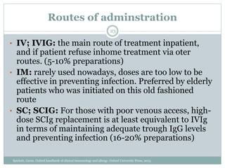 Routes of adminstration
• IV; IVIG: the main route of treatment inpatient,
and if patient refuse inhome treatment via oter
routes. (5-10% preparations)
• IM: rarely used nowadays, doses are too low to be
effective in preventing infection. Preferred by elderly
patients who was initiated on this old fashioned
route
• SC; SCIG: For those with poor venous access, high-
dose SCIg replacement is at least equivalent to IVIg
in terms of maintaining adequate trough IgG levels
and preventing infection (16-20% preparations)
23
Spickett, Gavin. Oxford handbook of clinical immunology and allergy. Oxford University Press, 2013.
 
