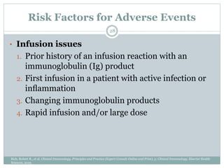 Risk Factors for Adverse Events
• Infusion issues
1. Prior history of an infusion reaction with an
immunoglobulin (Ig) product
2. First infusion in a patient with active infection or
inﬂammation
3. Changing immunoglobulin products
4. Rapid infusion and/or large dose
28
Rich, Robert R., et al. Clinical Immunology, Principles and Practice (Expert Consult-Online and Print), 5: Clinical Immunology. Elsevier Health
Sciences, 2019.
 