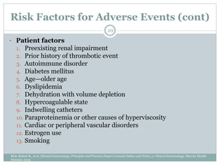Risk Factors for Adverse Events (cont)
• Patient factors
1. Preexisting renal impairment
2. Prior history of thrombotic event
3. Autoimmune disorder
4. Diabetes mellitus
5. Age—older age
6. Dyslipidemia
7. Dehydration with volume depletion
8. Hypercoagulable state
9. Indwelling catheters
10. Paraproteinemia or other causes of hyperviscosity
11. Cardiac or peripheral vascular disorders
12. Estrogen use
13. Smoking
29
Rich, Robert R., et al. Clinical Immunology, Principles and Practice (Expert Consult-Online and Print), 5: Clinical Immunology. Elsevier Health
Sciences, 2019.
 