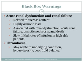 Black Box Warnings
 Acute renal dysfunction and renal failure
 Related to sucrose content
 Highly osmotic load
 Associated with renal dysfunction, acute renal
failure, osmotic nephrosis, and death
 Slow initial rates of infusion in high risk
patients.
 Thrombosis:
 May relate to underlying condition,
hyperviscosity, poor fluid balance.
30
https://reference.medscape.com/drug/gammagard-s-d-carimune-nf-immune-globulin-iv-igiv-343138
 