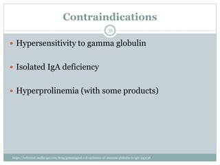 Contraindications
 Hypersensitivity to gamma globulin
 Isolated IgA deficiency
 Hyperprolinemia (with some products)
31
https://reference.medscape.com/drug/gammagard-s-d-carimune-nf-immune-globulin-iv-igiv-343138
 