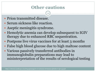 Other cautions
 Prion transmitted disease.
 Serum sickness like reaction.
 Aseptic meningitis syndrome.
 Hemolytic anemia can develop subsequent to IGIV
therapy due to enhanced RBC sequestration.
 Postpone live virus vaccines for at least 3 months
 False high blood glucose due to high maltose content
 Various passively transferred antibodies in
immunoglobulin preparations may lead to
misinterpretation of the results of serological testing
32
https://reference.medscape.com/drug/gammagard-s-d-carimune-nf-immune-globulin-iv-igiv-343138
 