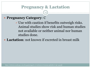 Pregnancy & Lactation
 Pregnancy Category: C
 Use with caution if benefits outweigh risks.
Animal studies show risk and human studies
not available or neither animal nor human
studies done.
 Lactation: not known if excreted in breast milk
33
https://reference.medscape.com/drug/gammagard-s-d-carimune-nf-immune-globulin-iv-igiv-343138
 