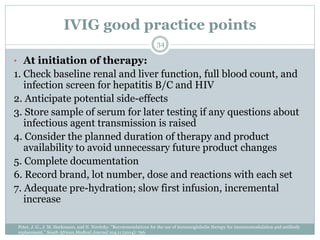 IVIG good practice points
• At initiation of therapy:
1. Check baseline renal and liver function, full blood count, and
infection screen for hepatitis B/C and HIV
2. Anticipate potential side-effects
3. Store sample of serum for later testing if any questions about
infectious agent transmission is raised
4. Consider the planned duration of therapy and product
availability to avoid unnecessary future product changes
5. Complete documentation
6. Record brand, lot number, dose and reactions with each set
7. Adequate pre-hydration; slow first infusion, incremental
increase
34
Peter, J. G., J. M. Heckmann, and N. Novitzky. "Recommendations for the use of immunoglobulin therapy for immunomodulation and antibody
replacement." South African Medical Journal 104.11 (2014): 796.
 