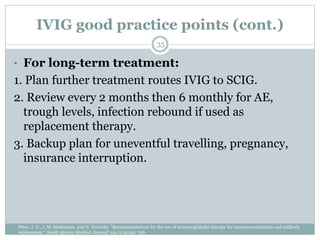 IVIG good practice points (cont.)
• For long-term treatment:
1. Plan further treatment routes IVIG to SCIG.
2. Review every 2 months then 6 monthly for AE,
trough levels, infection rebound if used as
replacement therapy.
3. Backup plan for uneventful travelling, pregnancy,
insurance interruption.
35
Peter, J. G., J. M. Heckmann, and N. Novitzky. "Recommendations for the use of immunoglobulin therapy for immunomodulation and antibody
replacement." South African Medical Journal 104.11 (2014): 796.
 