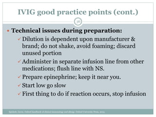 IVIG good practice points (cont.)
 Technical issues during preparation:
 Dilution is dependent upon manufacturer &
brand; do not shake, avoid foaming; discard
unused portion
 Administer in separate infusion line from other
medications; flush line with NS.
 Prepare epinephrine; keep it near you.
 Start low go slow
 First thing to do if reaction occurs, stop infusion
36
Spickett, Gavin. Oxford handbook of clinical immunology and allergy. Oxford University Press, 2013.
 
