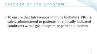 P u r p o s e o f t h e p r o g r a m :
• To ensure that Intravenous Immune Globulin (IVIG) is
safely administered to patients for clinically indicated
conditions with a goal to optimize patient outcomes.
 