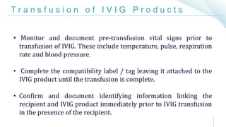 T r a n s f u s i o n o f I V I G P r o d u c t s
• Monitor and document pre-transfusion vital signs prior to
transfusion of IVIG. These include temperature, pulse, respiration
rate and blood pressure.
• Complete the compatibility label / tag leaving it attached to the
IVIG product until the transfusion is complete.
• Confirm and document identifying information linking the
recipient and IVIG product immediately prior to IVIG transfusion
in the presence of the recipient.
 