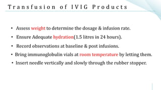T r a n s f u s i o n o f I V I G P r o d u c t s
• Ensure Adequate hydration(1.5 litres in 24 hours).
• Assess weight to determine the dosage & infusion rate.
• Bring immunoglobulin vials at room temperature by letting them.
• Record observations at baseline & post infusions.
• Insert needle vertically and slowly through the rubber stopper.
 