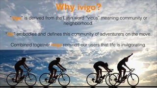Why ivigo?
“Vigo” is derived from the Latin word “vicus” meaning community or
neighborhood.
!

“Go” embodies and defines this community of adventurers on the move.
!

Combined together ivigo reminds our users that life is invigorating.

 