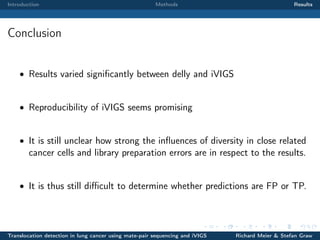 Introduction

Methods

Results

Conclusion
• Results varied signiﬁcantly between delly and iVIGS

• Reproducibility of iVIGS seems promising

• It is still unclear how strong the inﬂuences of diversity in close related

cancer cells and library preparation errors are in respect to the results.

• It is thus still diﬃcult to determine whether predictions are FP or TP.

Translocation detection in lung cancer using mate-pair sequencing and iVIGS

Richard Meier & Stefan Graw

 
