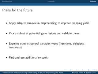 Introduction

Methods

Results

Plans for the future
• Apply adapter removal in preprocessing to improve mapping yield

• Pick a subset of potential gene fusions and validate them

• Examine other structural variation types (insertions, deletions,

inversions)

• Find and use additional sv tools

Translocation detection in lung cancer using mate-pair sequencing and iVIGS

Richard Meier & Stefan Graw

 