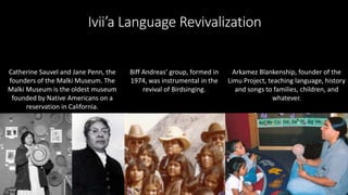 Ivii’a Language Revivalization
Catherine Sauvel and Jane Penn, the
founders of the Malki Museum. The
Malki Museum is the oldest museum
founded by Native Americans on a
reservation in California.
Biff Andreas’ group, formed in
1974, was instrumental in the
revival of Birdsinging.
Arkamez Blankenship, founder of the
Limu Project, teaching language, history
and songs to families, children, and
whatever.
 
