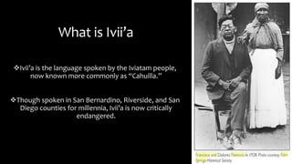 Ivii’a is the language spoken by the Iviatam people,
now known more commonly as “Cahuilla.”
Though spoken in San Bernardino, Riverside, and San
Diego counties for millennia, Ivii’a is now critically
endangered.
What is Ivii’a
 