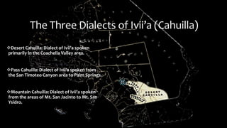 The Three Dialects of Ivii’a (Cahuilla)
Desert Cahuilla: Dialect of Ivii’a spoken
primarily in the Coachella Valley area.
Pass Cahuilla: Dialect of Ivii’a spoken from
the San Timoteo Canyon area to Palm Springs.
Mountain Cahuilla: Dialect of Ivii’a spoken
from the areas of Mt. San Jacinto to Mt. San
Ysidro.
 