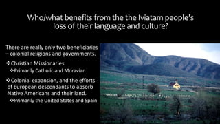 Who/what benefits from the the Iviatam people’s
loss of their language and culture?
There are really only two beneficiaries
– colonial religions and governments.
Christian Missionaries
Primarily Catholic and Moravian
Colonial expansion, and the efforts
of European descendants to absorb
Native Americans and their land.
Primarily the United States and Spain
 