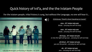 Quick history of Ivii’a, and the the Iviatam People
For the Iviatam people, tribal history is sung, but without the Language, no one will hear it…
Cahuilla Birdsingers performing in Needles, CA 1979
A Birdsong: “Death’s Heart Speaking to Coyote”
eew… kii' maiya naiy-yaa
blood… carrying me will not help
eew… kii' maiya naiy-yaa
blood… carrying me will not help
ala tuuq… kii' maiya nai-yaa
or else the light will go out… carrying me will not help
ah kimul… kii' maiya nai-yaa
you are the portal… carrying me will not help
ah… kii' maiya nai-yaa
you… carrying me will not help
 
