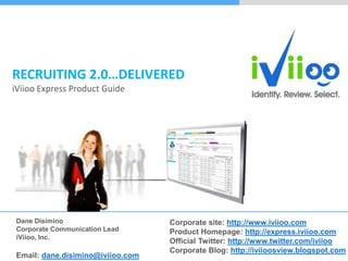 RECRUITING 2.0…DELIVERED
iViioo Express Product Guide




Dane Disimino                     Corporate site: http://www.iviioo.com
Corporate Communication Lead      Product Homepage: http://express.iviioo.com
iViioo, Inc.
                                  Official Twitter: http://www.twitter.com/iviioo
                                  Corporate Blog: http://iviioosview.blogspot.com
Email: dane.disimino@iviioo.com
 