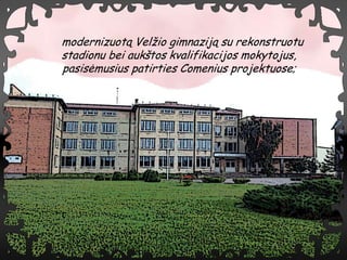 modernizuot? Vel?io gimnazij? su rekonstruotu
stadionu bei auk?tos kvalifikacijos mokytojus,
pasis?musius patirties Comenius projektuose;
 