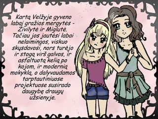 Kart? Vel?yje gyveno
labai gra?ios mergyt?s -
    ?ivilyt? ir Miglut?.
 Ta?iau jos jaut?si labai
    nelaimingos, viskuo
 sk?sdavosi, nors tur?jo
  ir stog? vir? galvos, ir
    asfaltuot? keli? po
    kojom, ir moderni?
mokykl?, o dalyvaudamos
      tarptautiniuose
  projektuose susirado
      daugyb? draug?
         u?sienyje.
 