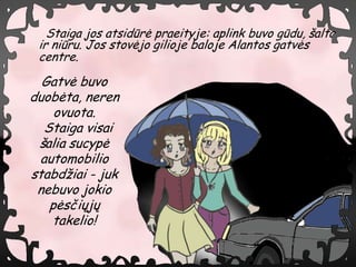 Staiga jos atsidr? praeityje: aplink buvo gdu, ?alta
 ir niru. Jos stov?jo gilioje baloje Alantos gatv?s
 centre.

  Gatv? buvo
duob?ta, neren
    ovuota.
  Staiga visai
 ?alia sucyp?
 automobilio
stabd?iai - juk
 nebuvo jokio
   p?s?i?j?
   takelio!
 