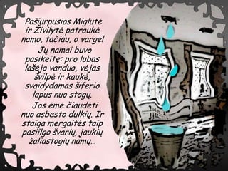 Pa?iurpusios Miglut?
 ir ?ivilyt? patrauk?
namo, ta?iau, o varge!
     J? namai buvo
 pasikeit?: pro lubas
 la??jo vanduo, v?jas
    ?vilp? ir kauk?,
 svaidydamas ?iferio
   lapus nuo stog?.
   Jos ?m? ?iaud?ti
nuo asbesto dulki?. Ir
staiga mergait?s taip
pasiilgo ?vari?, jauki?
  ?aliastogi? nam?
 