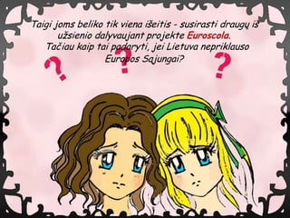Taigi joms beliko tik viena i?eitis - susirasti draug? i?
       u?sienio dalyvaujant projekte Euroscola.
   Ta?iau kaip tai padaryti, jei Lietuva nepriklauso
                  Europos S?jungai?
 