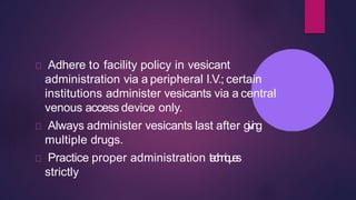 Adhere to facility policy in vesicant
administration via a peripheral I.V.; certain
institutions administer vesicants via a central
venous access device only.
Always administer vesicants last after giving
multiple drugs.
Practice proper administration techniques
strictly
 