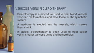 VERICOSE VEINS /SCLERO THERAPY:
› Sclerotherapy is a procedure used to treat blood vessels
vascular malformations and also those of the lymphatic
system.
› A medicine is injected into the vessels, which makes
them shrink.
› In adults, sclerotherapy is often used to treat spider
veins, smaller varicose veins and hemorrhoids.
 