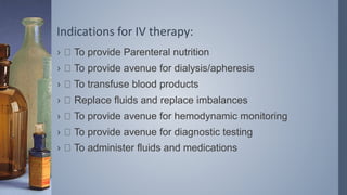 Indications for IV therapy:
› To provide Parenteral nutrition
› To provide avenue for dialysis/apheresis
› To transfuse blood products
› Replace fluids and replace imbalances
› To provide avenue for hemodynamic monitoring
› To provide avenue for diagnostic testing
› To administer fluids and medications
 