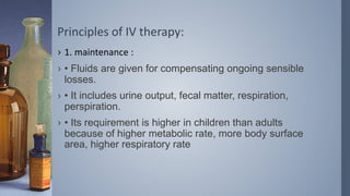 Principles of IV therapy:
› 1. maintenance :
› • Fluids are given for compensating ongoing sensible
losses.
› • It includes urine output, fecal matter, respiration,
perspiration.
› • Its requirement is higher in children than adults
because of higher metabolic rate, more body surface
area, higher respiratory rate
 