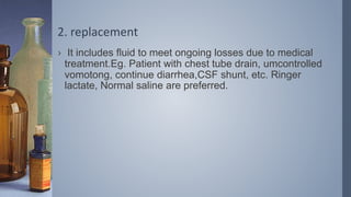 2. replacement
› It includes fluid to meet ongoing losses due to medical
treatment.Eg. Patient with chest tube drain, umcontrolled
vomotong, continue diarrhea,CSF shunt, etc. Ringer
lactate, Normal saline are preferred.
 