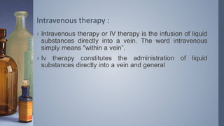 Intravenous therapy :
› Intravenous therapy or IV therapy is the infusion of liquid
substances directly into a vein. The word intravenous
simply means "within a vein”.
› Iv therapy constitutes the administration of liquid
substances directly into a vein and general
 