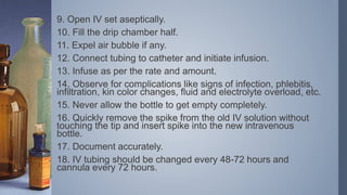 9. Open IV set aseptically.
10. Fill the drip chamber half.
11. Expel air bubble if any.
12. Connect tubing to catheter and initiate infusion.
13. Infuse as per the rate and amount.
14. Observe for complications like signs of infection, phlebitis,
infiltration, kin color changes, fluid and electrolyte overload, etc.
15. Never allow the bottle to get empty completely.
16. Quickly remove the spike from the old IV solution without
touching the tip and insert spike into the new intravenous
bottle.
17. Document accurately.
18. IV tubing should be changed every 48-72 hours and
cannula every 72 hours.
 