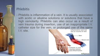 Phlebitis
› Phlebitis is inflammation of a vein. It is usually associated
with acidic or alkaline solutions or solutions that have a
high osmolarity. Phlebitis can also occur as a result of
vein trauma during insertion, use of an inappropriate I.V.
catheter size for the vein, or prolonged use of the same
I.V. site.
 