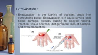 Extravasation :
› Extravasation is the leaking of vesicant drugs into
surrounding tissue. Extravasation can cause severe local
tissue damage, possibly leading to delayed healing,
infection, tissue necrosis, disfigurement, loss of function,
and even amputation.
 