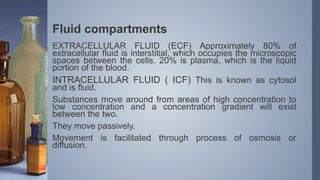 Fluid compartments
EXTRACELLULAR FLUID (ECF) Approximately 80% of
extracellular fluid is interstitial, which occupies the microscopic
spaces between the cells. 20% is plasma, which is the liquid
portion of the blood.
INTRACELLULAR FLUID ( ICF) This is known as cytosol
and is fluid.
Substances move around from areas of high concentration to
low concentration and a concentration gradient will exist
between the two.
They move passively.
Movement is facilitated through process of osmosis or
diffusion.
 