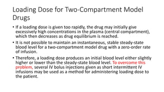 Loading Dose for Two-Compartment Model
Drugs
• If a loading dose is given too rapidly, the drug may initially give
excessively high concentrations in the plasma (central compartment),
which then decreases as drug equilibrium is reached.
• It is not possible to maintain an instantaneous, stable steady-state
blood level for a two-compartment model drug with a zero-order rate
of infusion.
• Therefore, a loading dose produces an initial blood level either slightly
higher or lower than the steady-state blood level. To overcome this
problem, several IV bolus injections given as short intermittent IV
infusions may be used as a method for administering loading dose to
the patient.
 
