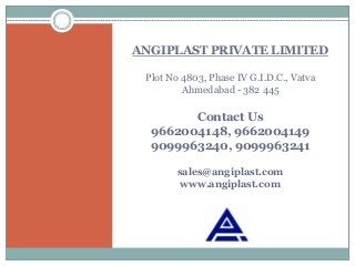 ANGIPLAST PRIVATE LIMITED
Plot No 4803, Phase IV G.I.D.C., Vatva
Ahmedabad - 382 445
Contact Us
9662004148, 9662004149
9099963240, 9099963241
sales@angiplast.com
www.angiplast.com
 