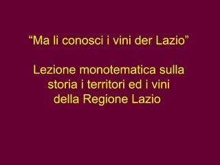 “Ma li conosci i vini der Lazio”
Lezione monotematica sulla
storia i territori ed i vini
della Regione Lazio
 