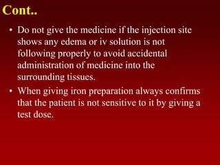 Cont..
• Do not give the medicine if the injection site
shows any edema or iv solution is not
following properly to avoid accidental
administration of medicine into the
surrounding tissues.
• When giving iron preparation always confirms
that the patient is not sensitive to it by giving a
test dose.
 