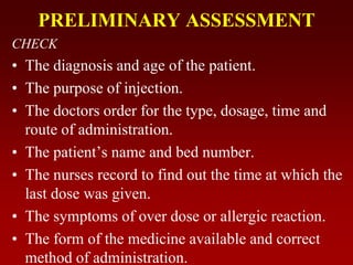 PRELIMINARY ASSESSMENT
CHECK
• The diagnosis and age of the patient.
• The purpose of injection.
• The doctors order for the type, dosage, time and
route of administration.
• The patient’s name and bed number.
• The nurses record to find out the time at which the
last dose was given.
• The symptoms of over dose or allergic reaction.
• The form of the medicine available and correct
method of administration.
 