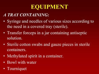EQUIPMENT
A TRAY CONTAINING:
• Syringe and needles of various sizes according to
the need in a covered tray (sterile).
• Transfer forceps in a jar containing antiseptic
solution.
• Sterile cotton swabs and gauze pieces in sterile
containers.
• Methylated spirit in a container.
• Bowl with water
• Tourniquet
 