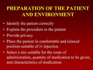 PREPARATION OF THE PATIENT
AND ENVIRONMENT
• Identify the patient correctly
• Explain the procedure to the patient
• Provide privacy
• Place the patient in comfortable and relaxed
position suitable of iv injection.
• Select a site suitable for the route of
administration, quantity of medication to be given,
and characteristics of medication.
 