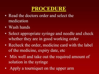 PROCEDURE
• Read the doctors order and select the
medication
• Wash hands
• Select appropriate syringe and needle and check
whether they are in good working order
• Recheck the order, medicine card with the label
of the medicine, expiry date, etc
• Mix well and take out the required amount of
solution in the syringe
• Apply a tourniquet on the upper arm
 