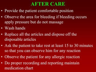 AFTER CARE
• Provide the patient comfortable position
• Observe the area for bleeding if bleeding occurs
apply pressure but do not massage
• Wash hands
• Replace all the articles and dispose off the
disposable articles
• Ask the patient to take rest at least 15 to 30 minutes
so that you can observe him for any reaction
• Observe the patient for any allergic reaction
• Do proper recording and reporting maintain
medication chart
 
