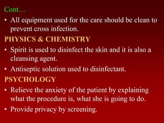 Cont…
• All equipment used for the care should be clean to
prevent cross infection.
PHYSICS & CHEMISTRY
• Spirit is used to disinfect the skin and it is also a
cleansing agent.
• Antiseptic solution used to disinfectant.
PSYCHOLOGY
• Relieve the anxiety of the patient by explaining
what the procedure is, what she is going to do.
• Provide privacy by screening.
 